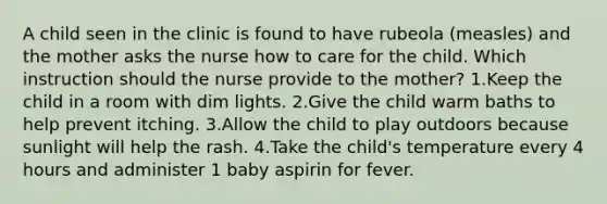 A child seen in the clinic is found to have rubeola (measles) and the mother asks the nurse how to care for the child. Which instruction should the nurse provide to the mother? 1.Keep the child in a room with dim lights. 2.Give the child warm baths to help prevent itching. 3.Allow the child to play outdoors because sunlight will help the rash. 4.Take the child's temperature every 4 hours and administer 1 baby aspirin for fever.