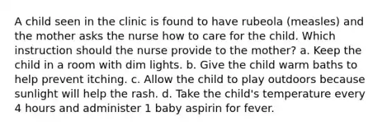 A child seen in the clinic is found to have rubeola (measles) and the mother asks the nurse how to care for the child. Which instruction should the nurse provide to the mother? a. Keep the child in a room with dim lights. b. Give the child warm baths to help prevent itching. c. Allow the child to play outdoors because sunlight will help the rash. d. Take the child's temperature every 4 hours and administer 1 baby aspirin for fever.