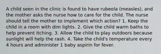 A child seen in the clinic is found to have rubeola (measles), and the mother asks the nurse how to care for the child. The nurse should tell the mother to implement which action? 1. Keep the child in a room with dim lights. 2. Give the child warm baths to help prevent itching. 3. Allow the child to play outdoors because sunlight will help the rash. 4. Take the child's temperature every 4 hours and administer 1 baby aspirin for fever.