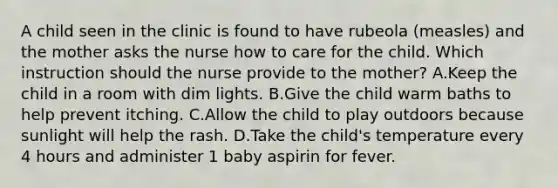 A child seen in the clinic is found to have rubeola (measles) and the mother asks the nurse how to care for the child. Which instruction should the nurse provide to the mother? A.Keep the child in a room with dim lights. B.Give the child warm baths to help prevent itching. C.Allow the child to play outdoors because sunlight will help the rash. D.Take the child's temperature every 4 hours and administer 1 baby aspirin for fever.