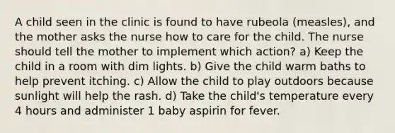 A child seen in the clinic is found to have rubeola (measles), and the mother asks the nurse how to care for the child. The nurse should tell the mother to implement which action? a) Keep the child in a room with dim lights. b) Give the child warm baths to help prevent itching. c) Allow the child to play outdoors because sunlight will help the rash. d) Take the child's temperature every 4 hours and administer 1 baby aspirin for fever.