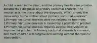 A child is seen in the clinic, and the primary health care provider documents a diagnosis of primary nocturnal enuresis. The mother asks the nurse about the diagnosis. Which should the nurse relay to the mother about primary nocturnal enuresis? 1.Primary nocturnal enuresis does not respond to treatment. 2.Primary nocturnal enuresis is caused by a psychiatric problem. 3.Primary nocturnal enuresis requires surgical intervention to improve the problem. 4.Primary nocturnal enuresis is common, and most children will outgrow bed-wetting without therapeutic intervention.