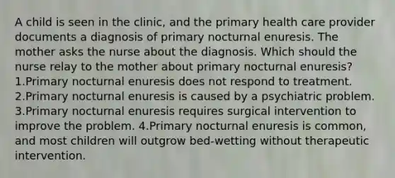 A child is seen in the clinic, and the primary health care provider documents a diagnosis of primary nocturnal enuresis. The mother asks the nurse about the diagnosis. Which should the nurse relay to the mother about primary nocturnal enuresis? 1.Primary nocturnal enuresis does not respond to treatment. 2.Primary nocturnal enuresis is caused by a psychiatric problem. 3.Primary nocturnal enuresis requires surgical intervention to improve the problem. 4.Primary nocturnal enuresis is common, and most children will outgrow bed-wetting without therapeutic intervention.