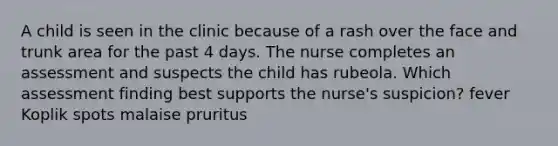 A child is seen in the clinic because of a rash over the face and trunk area for the past 4 days. The nurse completes an assessment and suspects the child has rubeola. Which assessment finding best supports the nurse's suspicion? fever Koplik spots malaise pruritus