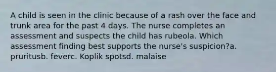 A child is seen in the clinic because of a rash over the face and trunk area for the past 4 days. The nurse completes an assessment and suspects the child has rubeola. Which assessment finding best supports the nurse's suspicion?a. pruritusb. feverc. Koplik spotsd. malaise