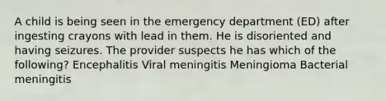 A child is being seen in the emergency department (ED) after ingesting crayons with lead in them. He is disoriented and having seizures. The provider suspects he has which of the following? Encephalitis Viral meningitis Meningioma Bacterial meningitis