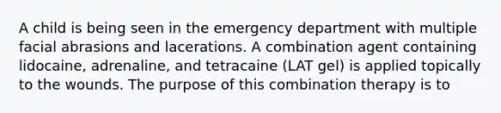 A child is being seen in the emergency department with multiple facial abrasions and lacerations. A combination agent containing lidocaine, adrenaline, and tetracaine (LAT gel) is applied topically to the wounds. The purpose of this combination therapy is to