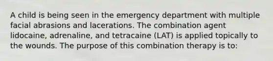 A child is being seen in the emergency department with multiple facial abrasions and lacerations. The combination agent lidocaine, adrenaline, and tetracaine (LAT) is applied topically to the wounds. The purpose of this combination therapy is to: