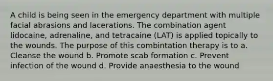 A child is being seen in the emergency department with multiple facial abrasions and lacerations. The combination agent lidocaine, adrenaline, and tetracaine (LAT) is applied topically to the wounds. The purpose of this combintation therapy is to a. Cleanse the wound b. Promote scab formation c. Prevent infection of the wound d. Provide anaesthesia to the wound