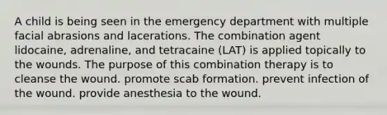 A child is being seen in the emergency department with multiple facial abrasions and lacerations. The combination agent lidocaine, adrenaline, and tetracaine (LAT) is applied topically to the wounds. The purpose of this combination therapy is to cleanse the wound. promote scab formation. prevent infection of the wound. provide anesthesia to the wound.