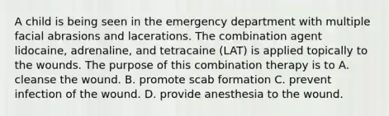 A child is being seen in the emergency department with multiple facial abrasions and lacerations. The combination agent lidocaine, adrenaline, and tetracaine (LAT) is applied topically to the wounds. The purpose of this combination therapy is to A. cleanse the wound. B. promote scab formation C. prevent infection of the wound. D. provide anesthesia to the wound.