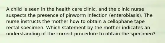 A child is seen in the health care clinic, and the clinic nurse suspects the presence of pinworm infection (enterobiasis). The nurse instructs the mother how to obtain a cellophane tape rectal specimen. Which statement by the mother indicates an understanding of the correct procedure to obtain the specimen?