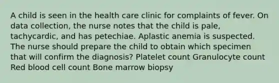 A child is seen in the health care clinic for complaints of fever. On data collection, the nurse notes that the child is pale, tachycardic, and has petechiae. Aplastic anemia is suspected. The nurse should prepare the child to obtain which specimen that will confirm the diagnosis? Platelet count Granulocyte count Red blood cell count Bone marrow biopsy