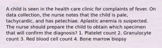 A child is seen in the health care clinic for complaints of fever. On data collection, the nurse notes that the child is pale, tachycardic, and has petechiae. Aplastic anemia is suspected. The nurse should prepare the child to obtain which specimen that will confirm the diagnosis? 1. Platelet count 2. Granulocyte count 3. Red blood cell count 4. Bone marrow biopsy