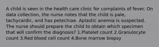 A child is seen in the health care clinic for complaints of fever. On data collection, the nurse notes that the child is pale, tachycardic, and has petechiae. Aplastic anemia is suspected. The nurse should prepare the child to obtain which specimen that will confirm the diagnosis? 1.Platelet count 2.Granulocyte count 3.Red blood cell count 4.Bone marrow biopsy