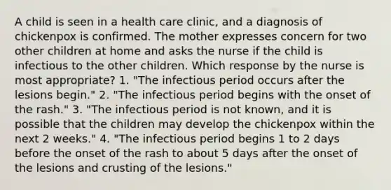 A child is seen in a health care clinic, and a diagnosis of chickenpox is confirmed. The mother expresses concern for two other children at home and asks the nurse if the child is infectious to the other children. Which response by the nurse is most appropriate? 1. "The infectious period occurs after the lesions begin." 2. "The infectious period begins with the onset of the rash." 3. "The infectious period is not known, and it is possible that the children may develop the chickenpox within the next 2 weeks." 4. "The infectious period begins 1 to 2 days before the onset of the rash to about 5 days after the onset of the lesions and crusting of the lesions."