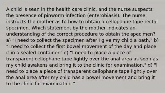 A child is seen in the health care clinic, and the nurse suspects the presence of pinworm infection (enterobiasis). The nurse instructs the mother as to how to obtain a cellophane tape rectal specimen. Which statement by the mother indicates an understanding of the correct procedure to obtain the specimen? a) "I need to collect the specimen after I give my child a bath." b) "I need to collect the first bowel movement of the day and place it in a sealed container." c) "I need to place a piece of transparent cellophane tape lightly over the anal area as soon as my child awakens and bring it to the clinic for examination." d) "I need to place a piece of transparent cellophane tape lightly over the anal area after my child has a bowel movement and bring it to the clinic for examination."