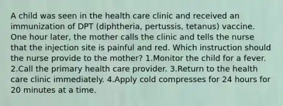 A child was seen in the health care clinic and received an immunization of DPT (diphtheria, pertussis, tetanus) vaccine. One hour later, the mother calls the clinic and tells the nurse that the injection site is painful and red. Which instruction should the nurse provide to the mother? 1.Monitor the child for a fever. 2.Call the primary health care provider. 3.Return to the health care clinic immediately. 4.Apply cold compresses for 24 hours for 20 minutes at a time.