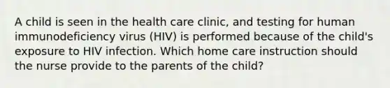 A child is seen in the health care clinic, and testing for human immunodeficiency virus (HIV) is performed because of the child's exposure to HIV infection. Which home care instruction should the nurse provide to the parents of the child?