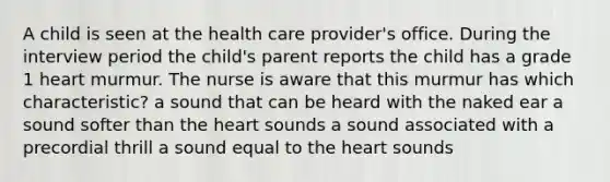 A child is seen at the health care provider's office. During the interview period the child's parent reports the child has a grade 1 heart murmur. The nurse is aware that this murmur has which characteristic? a sound that can be heard with the naked ear a sound softer than the heart sounds a sound associated with a precordial thrill a sound equal to the heart sounds