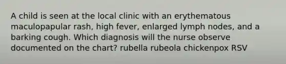 A child is seen at the local clinic with an erythematous maculopapular rash, high fever, enlarged lymph nodes, and a barking cough. Which diagnosis will the nurse observe documented on the chart? rubella rubeola chickenpox RSV