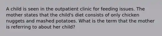 A child is seen in the outpatient clinic for feeding issues. The mother states that the child's diet consists of only chicken nuggets and mashed potatoes. What is the term that the mother is referring to about her child?