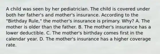 A child was seen by her pediatrician. The child is covered under both her father's and mother's insurance. According to the "Birthday Rule," the mother's insurance is primary. Why? A. The mother is older than the father. B. The mother's insurance has a lower deductible. C. The mother's birthday comes first in the calendar year. D. The mother's insurance has a higher coverage rate.