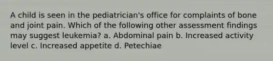 A child is seen in the pediatrician's office for complaints of bone and joint pain. Which of the following other assessment findings may suggest leukemia? a. Abdominal pain b. Increased activity level c. Increased appetite d. Petechiae