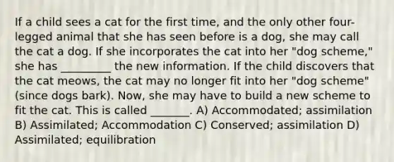 If a child sees a cat for the first time, and the only other four- legged animal that she has seen before is a dog, she may call the cat a dog. If she incorporates the cat into her "dog scheme," she has _________ the new information. If the child discovers that the cat meows, the cat may no longer fit into her "dog scheme" (since dogs bark). Now, she may have to build a new scheme to fit the cat. This is called _______. A) Accommodated; assimilation B) Assimilated; Accommodation C) Conserved; assimilation D) Assimilated; equilibration