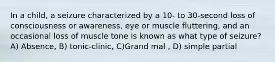 In a child, a seizure characterized by a 10- to 30-second loss of consciousness or awareness, eye or muscle fluttering, and an occasional loss of muscle tone is known as what type of seizure? A) Absence, B) tonic-clinic, C)Grand mal , D) simple partial