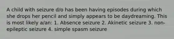 A child with seizure d/o has been having episodes during which she drops her pencil and simply appears to be daydreaming. This is most likely a/an: 1. Absence seizure 2. Akinetic seizure 3. non-epileptic seizure 4. simple spasm seizure