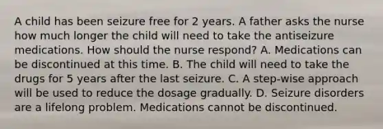 A child has been seizure free for 2 years. A father asks the nurse how much longer the child will need to take the antiseizure medications. How should the nurse respond? A. Medications can be discontinued at this time. B. The child will need to take the drugs for 5 years after the last seizure. C. A step-wise approach will be used to reduce the dosage gradually. D. Seizure disorders are a lifelong problem. Medications cannot be discontinued.