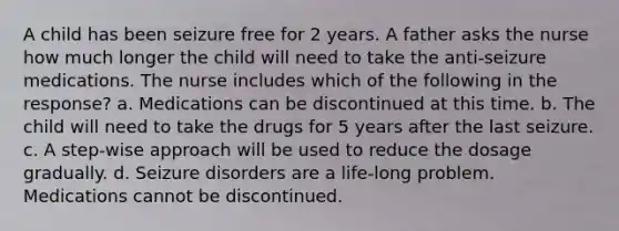 A child has been seizure free for 2 years. A father asks the nurse how much longer the child will need to take the anti-seizure medications. The nurse includes which of the following in the response? a. Medications can be discontinued at this time. b. The child will need to take the drugs for 5 years after the last seizure. c. A step-wise approach will be used to reduce the dosage gradually. d. Seizure disorders are a life-long problem. Medications cannot be discontinued.