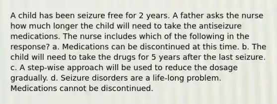 A child has been seizure free for 2 years. A father asks the nurse how much longer the child will need to take the antiseizure medications. The nurse includes which of the following in the response? a. Medications can be discontinued at this time. b. The child will need to take the drugs for 5 years after the last seizure. c. A step-wise approach will be used to reduce the dosage gradually. d. Seizure disorders are a life-long problem. Medications cannot be discontinued.