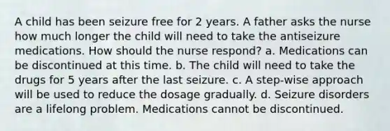 A child has been seizure free for 2 years. A father asks the nurse how much longer the child will need to take the antiseizure medications. How should the nurse respond? a. Medications can be discontinued at this time. b. The child will need to take the drugs for 5 years after the last seizure. c. A step-wise approach will be used to reduce the dosage gradually. d. Seizure disorders are a lifelong problem. Medications cannot be discontinued.