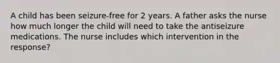 A child has been seizure-free for 2 years. A father asks the nurse how much longer the child will need to take the antiseizure medications. The nurse includes which intervention in the response?