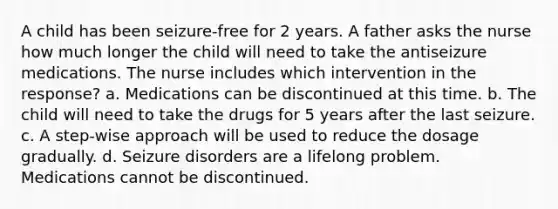 A child has been seizure-free for 2 years. A father asks the nurse how much longer the child will need to take the antiseizure medications. The nurse includes which intervention in the response? a. Medications can be discontinued at this time. b. The child will need to take the drugs for 5 years after the last seizure. c. A step-wise approach will be used to reduce the dosage gradually. d. Seizure disorders are a lifelong problem. Medications cannot be discontinued.