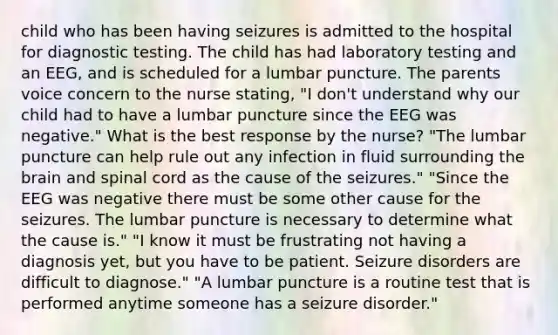 child who has been having seizures is admitted to the hospital for diagnostic testing. The child has had laboratory testing and an EEG, and is scheduled for a lumbar puncture. The parents voice concern to the nurse stating, "I don't understand why our child had to have a lumbar puncture since the EEG was negative." What is the best response by the nurse? "The lumbar puncture can help rule out any infection in fluid surrounding the brain and spinal cord as the cause of the seizures." "Since the EEG was negative there must be some other cause for the seizures. The lumbar puncture is necessary to determine what the cause is." "I know it must be frustrating not having a diagnosis yet, but you have to be patient. Seizure disorders are difficult to diagnose." "A lumbar puncture is a routine test that is performed anytime someone has a seizure disorder."