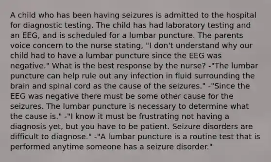 A child who has been having seizures is admitted to the hospital for diagnostic testing. The child has had laboratory testing and an EEG, and is scheduled for a lumbar puncture. The parents voice concern to the nurse stating, "I don't understand why our child had to have a lumbar puncture since the EEG was negative." What is the best response by the nurse? -"The lumbar puncture can help rule out any infection in fluid surrounding the brain and spinal cord as the cause of the seizures." -"Since the EEG was negative there must be some other cause for the seizures. The lumbar puncture is necessary to determine what the cause is." -"I know it must be frustrating not having a diagnosis yet, but you have to be patient. Seizure disorders are difficult to diagnose." -"A lumbar puncture is a routine test that is performed anytime someone has a seizure disorder."