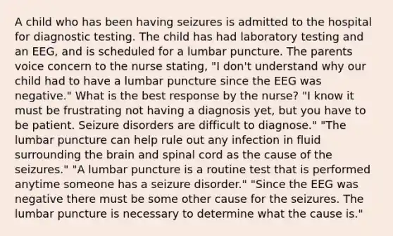 A child who has been having seizures is admitted to the hospital for diagnostic testing. The child has had laboratory testing and an EEG, and is scheduled for a lumbar puncture. The parents voice concern to the nurse stating, "I don't understand why our child had to have a lumbar puncture since the EEG was negative." What is the best response by the nurse? "I know it must be frustrating not having a diagnosis yet, but you have to be patient. Seizure disorders are difficult to diagnose." "The lumbar puncture can help rule out any infection in fluid surrounding the brain and spinal cord as the cause of the seizures." "A lumbar puncture is a routine test that is performed anytime someone has a seizure disorder." "Since the EEG was negative there must be some other cause for the seizures. The lumbar puncture is necessary to determine what the cause is."