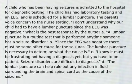 A child who has been having seizures is admitted to the hospital for diagnostic testing. The child has had laboratory testing and an EEG, and is scheduled for a lumbar puncture. The parents voice concern to the nurse stating, "I don't understand why our child had to have a lumbar puncture since the EEG was negative." What is the best response by the nurse? a. "A lumbar puncture is a routine test that is performed anytime someone has a seizure disorder." b. "Since the EEG was negative there must be some other cause for the seizures. The lumbar puncture is necessary to determine what the cause is." c. "I know it must be frustrating not having a diagnosis yet, but you have to be patient. Seizure disorders are difficult to diagnose." d. "The lumbar puncture can help rule out any infection in fluid surrounding the brain and spinal cord as the cause of the seizures."