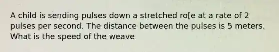 A child is sending pulses down a stretched ro[e at a rate of 2 pulses per second. The distance between the pulses is 5 meters. What is the speed of the weave