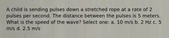 A child is sending pulses down a stretched rope at a rate of 2 pulses per second. The distance between the pulses is 5 meters. What is the speed of the wave? Select one: a. 10 m/s b. 2 Hz c. 5 m/s d. 2.5 m/s