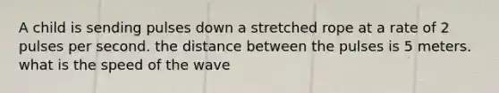 A child is sending pulses down a stretched rope at a rate of 2 pulses per second. the distance between the pulses is 5 meters. what is the speed of the wave