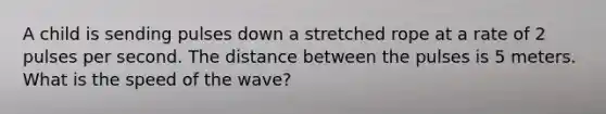 A child is sending pulses down a stretched rope at a rate of 2 pulses per second. The distance between the pulses is 5 meters. What is the speed of the wave?