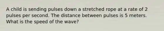 A child is sending pulses down a stretched rope at a rate of 2 pulses per second. The distance between pulses is 5 meters. What is the speed of the wave?