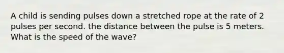 A child is sending pulses down a stretched rope at the rate of 2 pulses per second. the distance between the pulse is 5 meters. What is the speed of the wave?