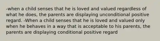 -when a child senses that he is loved and valued regardless of what he does, the parents are displaying unconditional positive regard. -When a child senses that he is loved and valued only when he behaves in a way that is acceptable to his parents, the parents are displaying conditional positive regard