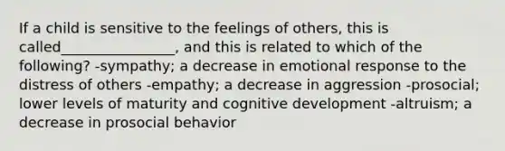 If a child is sensitive to the feelings of others, this is called________________, and this is related to which of the following? -sympathy; a decrease in emotional response to the distress of others -empathy; a decrease in aggression -prosocial; lower levels of maturity and cognitive development -altruism; a decrease in prosocial behavior