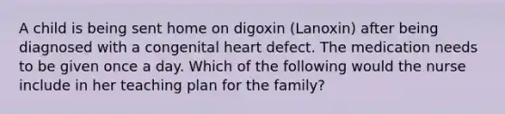 A child is being sent home on digoxin (Lanoxin) after being diagnosed with a congenital heart defect. The medication needs to be given once a day. Which of the following would the nurse include in her teaching plan for the family?